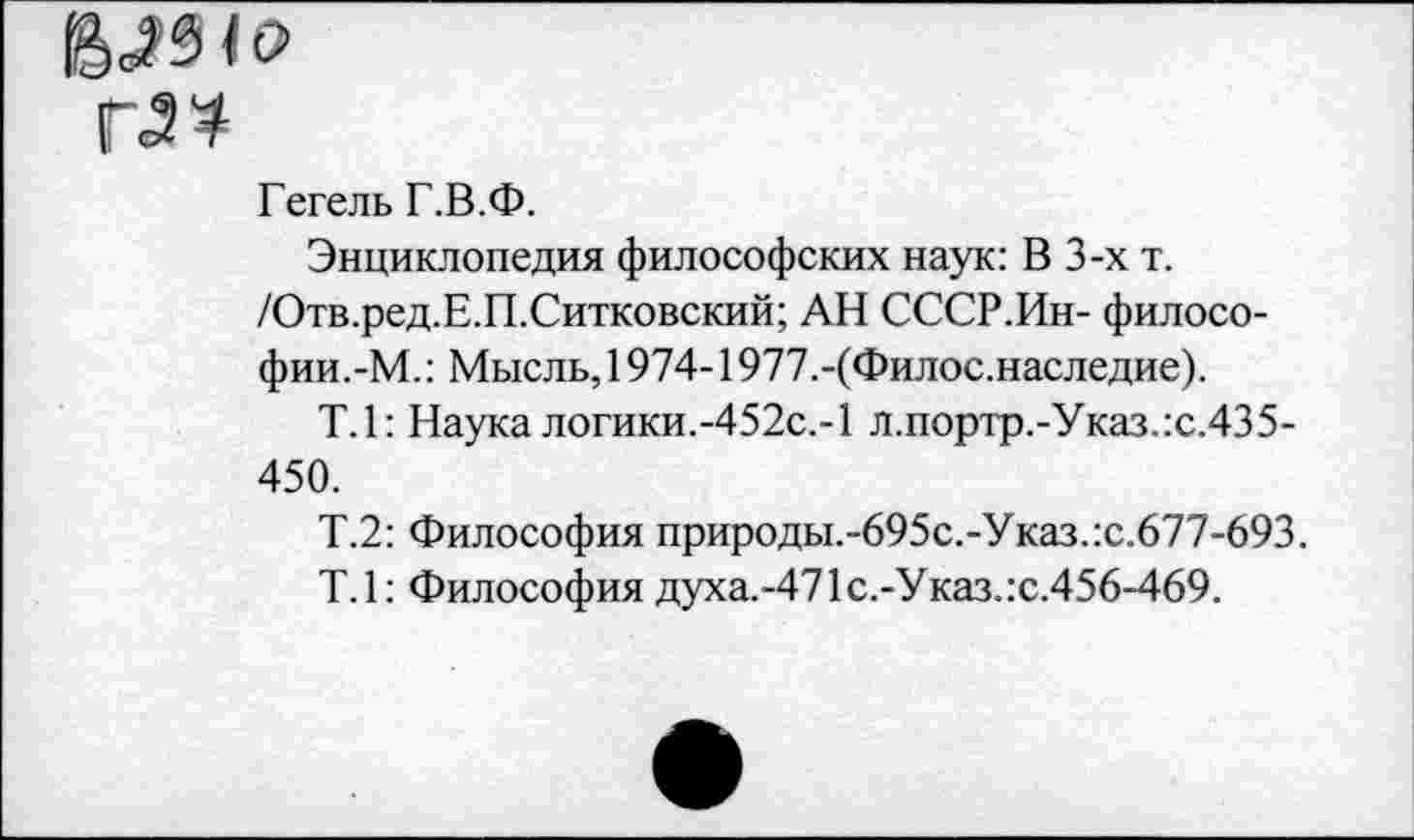 ﻿Г34
Гегель Г.В.Ф.
Энциклопедия философских наук: В 3-х т. /Отв.ред.Е.П.Ситковский; АН СССР.Ин- философии.-М.: Мысль, 1974-1977.-(Филос.наследие).
Т.1: Наука логики.-452с.-1 л.портр.-Указ.:с.435-450.
Т.2: Философия природы.-695с.-Указ.:с.677-693.
Т.1: Философия духа.-471 с.-Указ.:с.456-469.